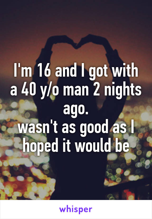 I'm 16 and I got with a 40 y/o man 2 nights ago.
wasn't as good as I hoped it would be