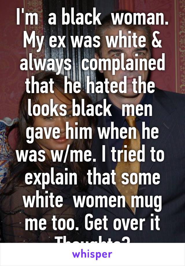 I'm  a black  woman. My ex was white & always  complained that  he hated the  looks black  men  gave him when he was w/me. I tried to  explain  that some white  women mug me too. Get over it Thoughts?