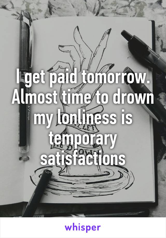 I get paid tomorrow. Almost time to drown my lonliness is temporary satisfactions