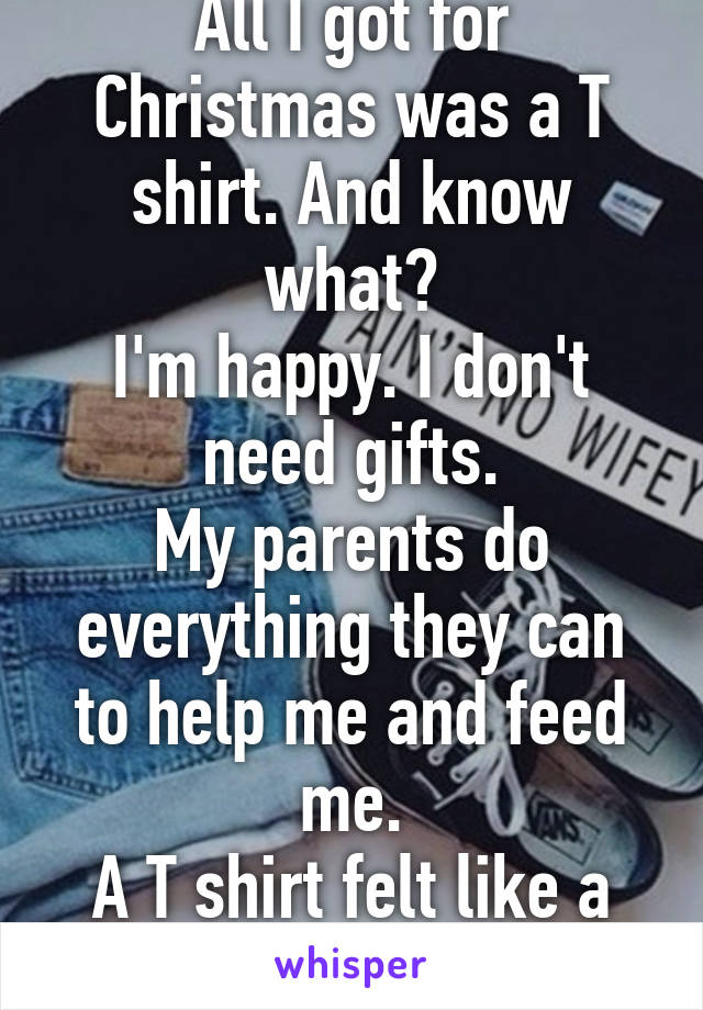 All I got for Christmas was a T shirt. And know what?
I'm happy. I don't need gifts.
My parents do everything they can to help me and feed me.
A T shirt felt like a million dollars.