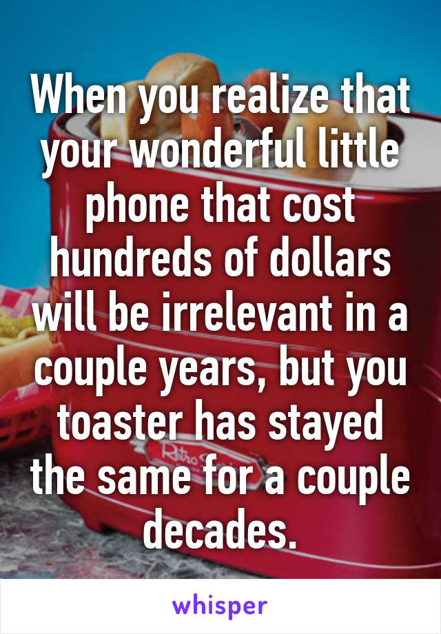 When you realize that your wonderful little phone that cost hundreds of dollars will be irrelevant in a couple years, but you toaster has stayed the same for a couple decades.