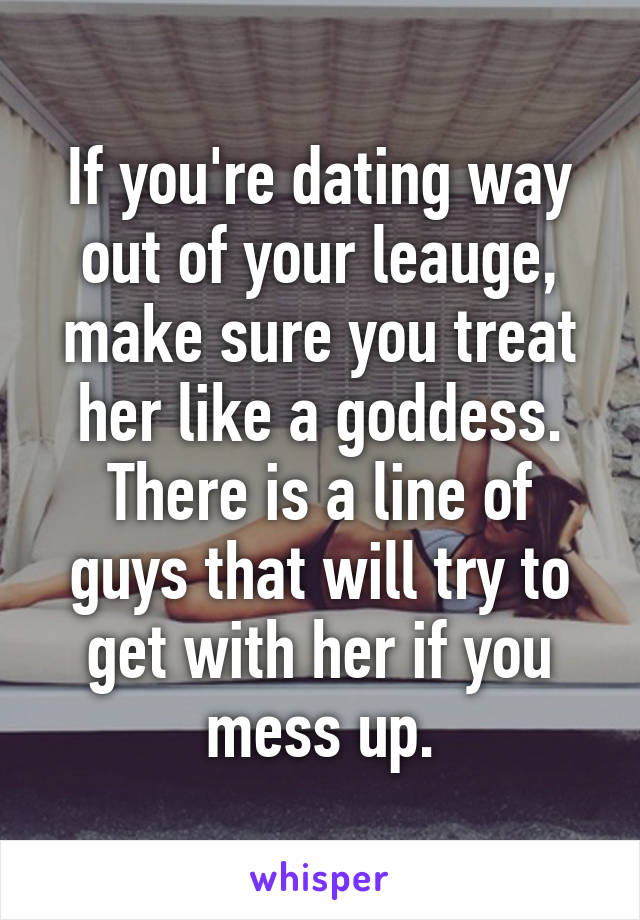 If you're dating way out of your leauge, make sure you treat her like a goddess. There is a line of guys that will try to get with her if you mess up.