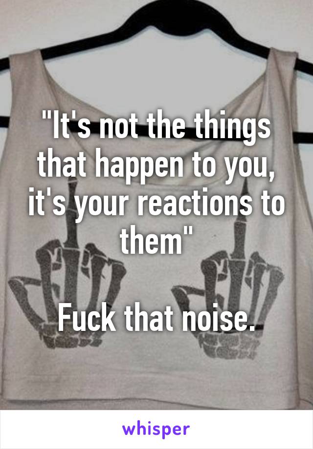 "It's not the things that happen to you, it's your reactions to them"

Fuck that noise.