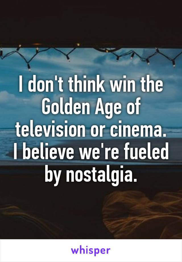 I don't think win the Golden Age of television or cinema. I believe we're fueled by nostalgia.