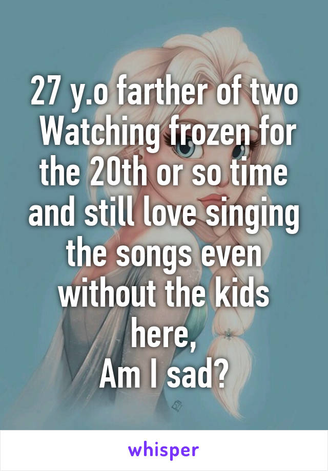 27 y.o farther of two
 Watching frozen for the 20th or so time and still love singing the songs even without the kids here,
Am I sad?