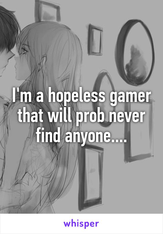 I'm a hopeless gamer that will prob never find anyone....