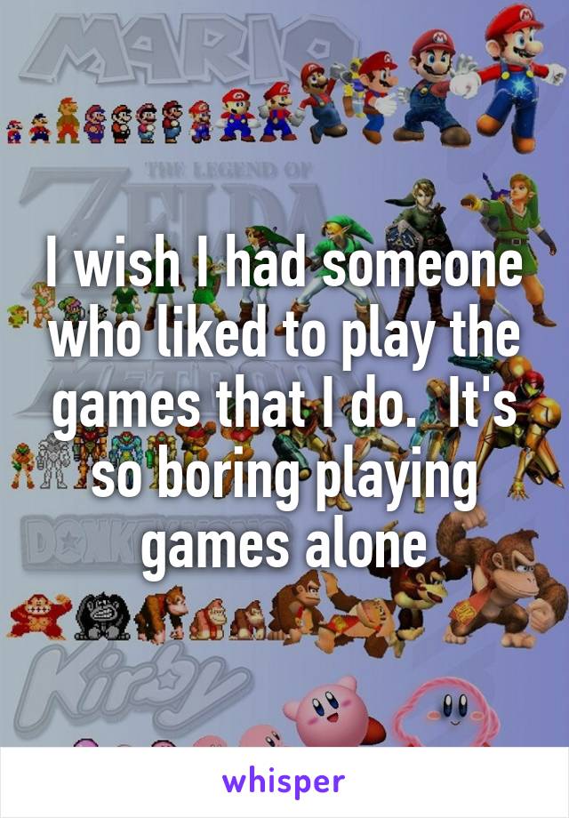 I wish I had someone who liked to play the games that I do.  It's so boring playing games alone