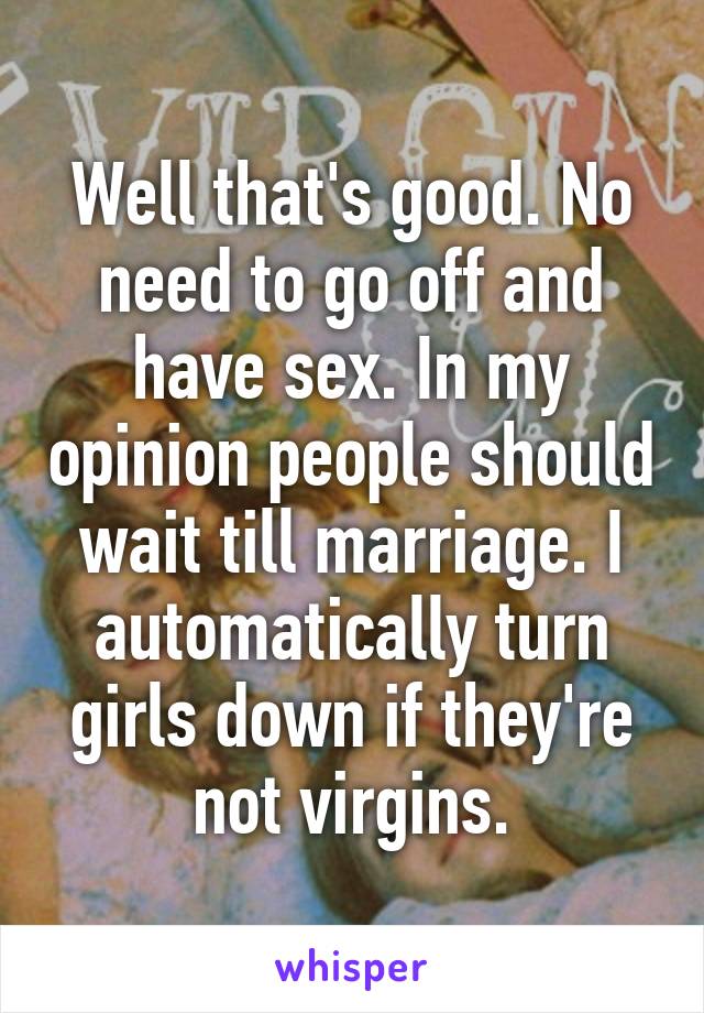 Well that's good. No need to go off and have sex. In my opinion people should wait till marriage. I automatically turn girls down if they're not virgins.