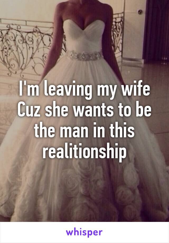 I'm leaving my wife Cuz she wants to be the man in this realitionship