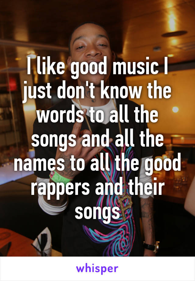 I like good music I just don't know the words to all the songs and all the names to all the good rappers and their songs