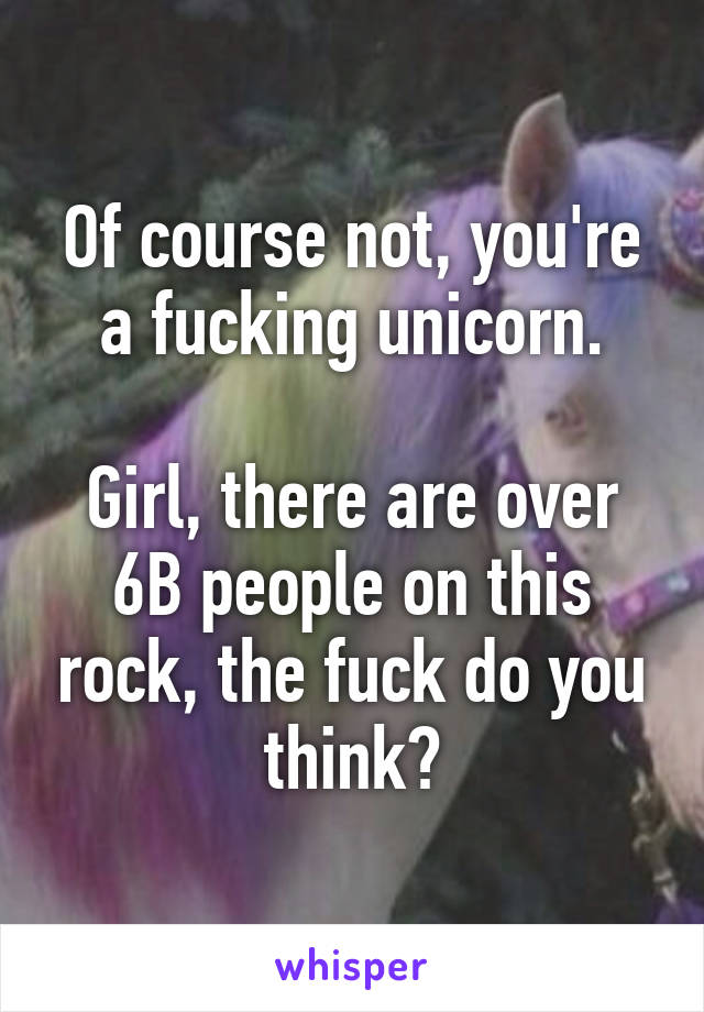 Of course not, you're a fucking unicorn.

Girl, there are over 6B people on this rock, the fuck do you think?