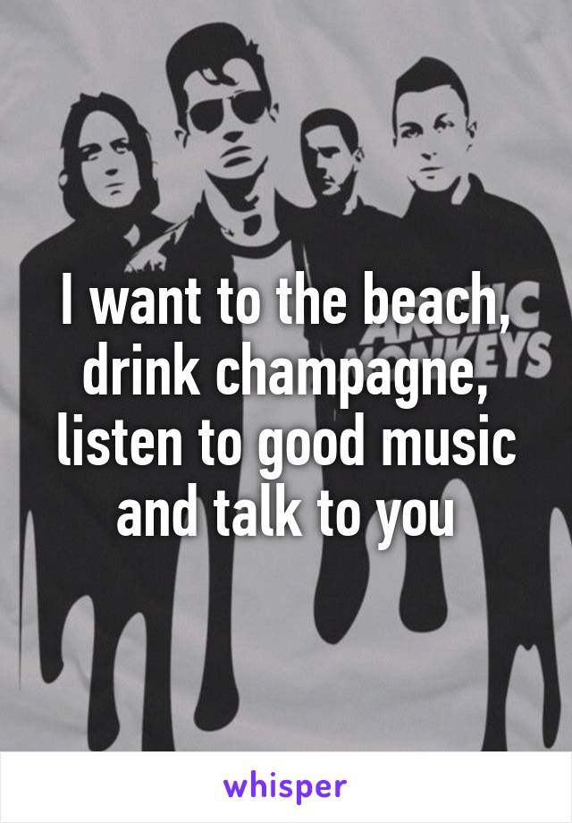 I want to the beach, drink champagne, listen to good music and talk to you