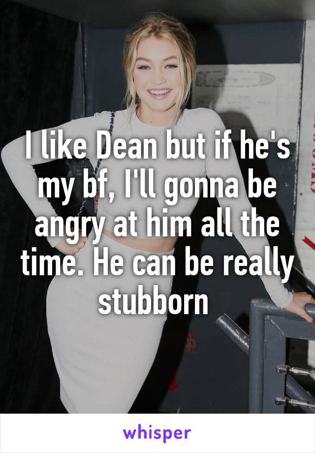 I like Dean but if he's my bf, I'll gonna be angry at him all the time. He can be really stubborn 