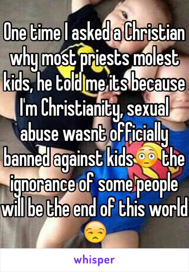 One time I asked a Christian why most priests molest kids, he told me its because I'm Christianity, sexual abuse wasnt officially banned against kids😳 the ignorance of some people will be the end of this world 😒