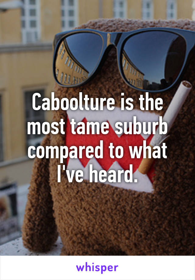 Caboolture is the most tame suburb compared to what I've heard.