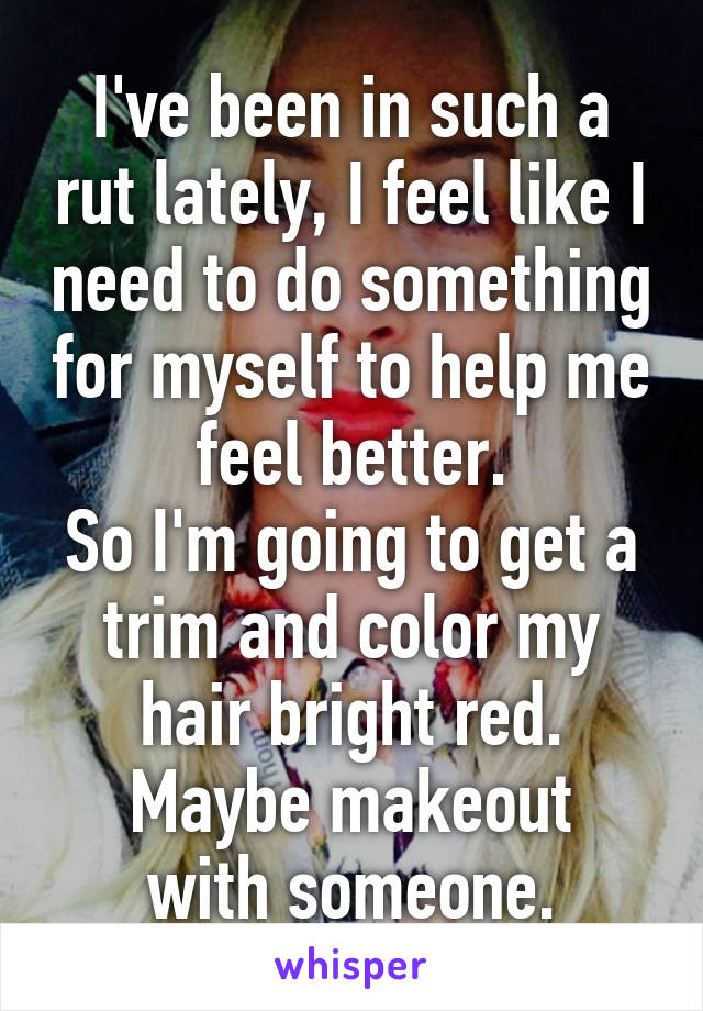 I've been in such a rut lately, I feel like I need to do something for myself to help me feel better.
So I'm going to get a trim and color my hair bright red.
Maybe makeout with someone.