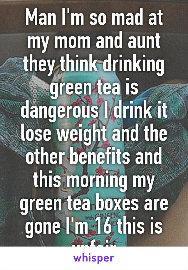 Man I'm so mad at my mom and aunt they think drinking green tea is dangerous I drink it lose weight and the other benefits and this morning my green tea boxes are gone I'm 16 this is unfair