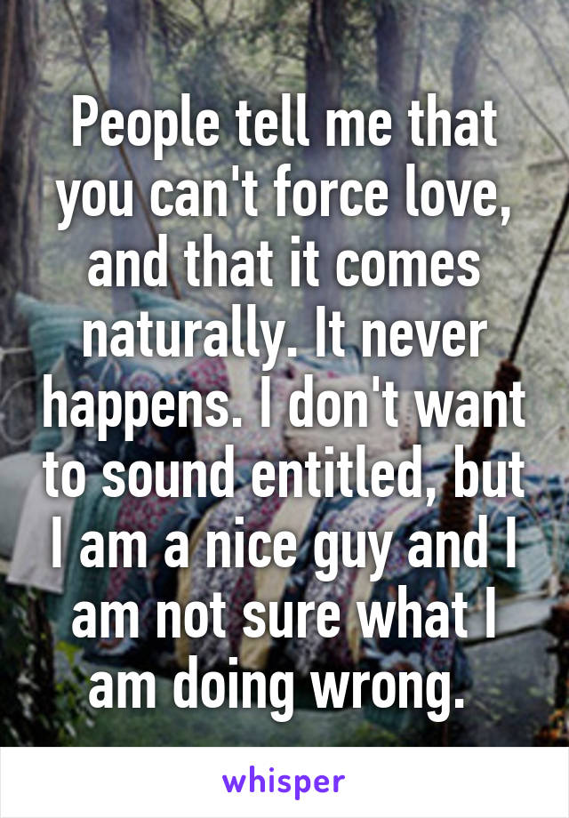 People tell me that you can't force love, and that it comes naturally. It never happens. I don't want to sound entitled, but I am a nice guy and I am not sure what I am doing wrong. 