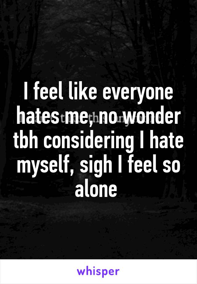 I feel like everyone hates me, no wonder tbh considering I hate myself, sigh I feel so alone 