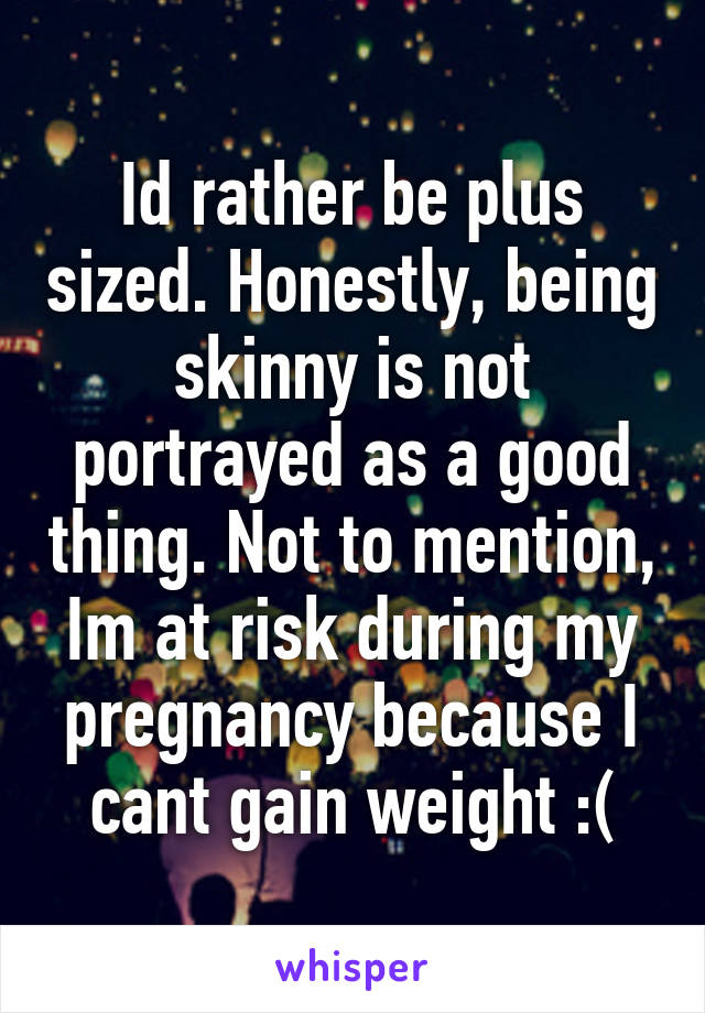 Id rather be plus sized. Honestly, being skinny is not portrayed as a good thing. Not to mention, Im at risk during my pregnancy because I cant gain weight :(