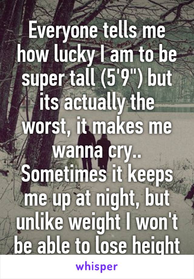 Everyone tells me how lucky I am to be super tall (5'9") but its actually the worst, it makes me wanna cry.. Sometimes it keeps me up at night, but unlike weight I won't be able to lose height