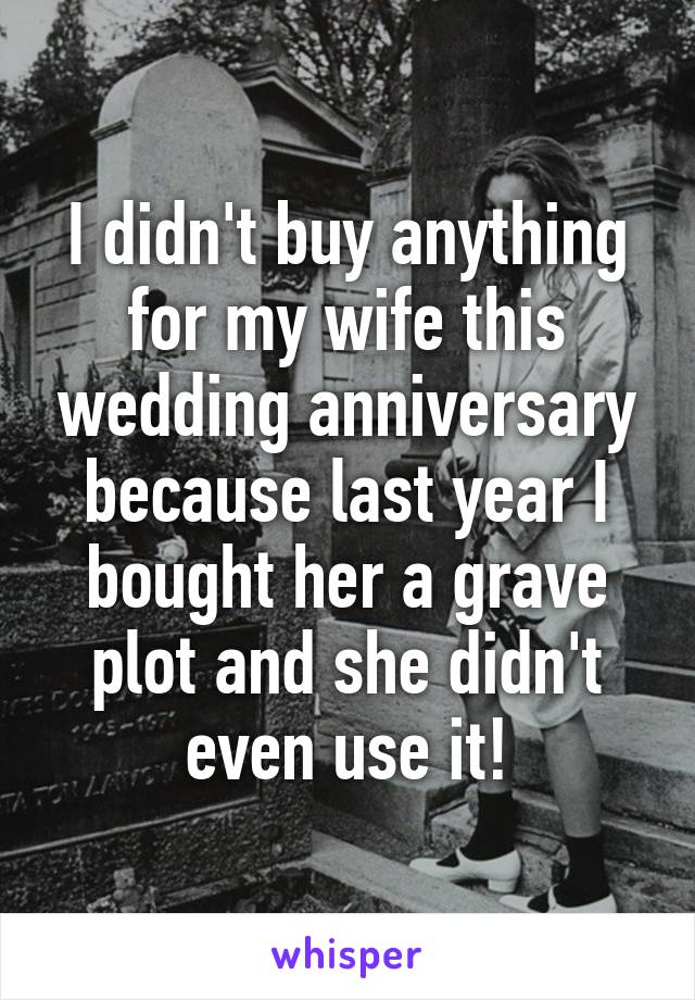 I didn't buy anything for my wife this wedding anniversary because last year I bought her a grave plot and she didn't even use it!