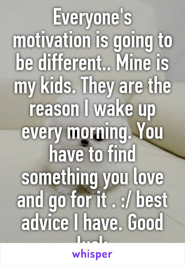 Everyone's motivation is going to be different.. Mine is my kids. They are the reason I wake up every morning. You have to find something you love and go for it . :/ best advice I have. Good luck