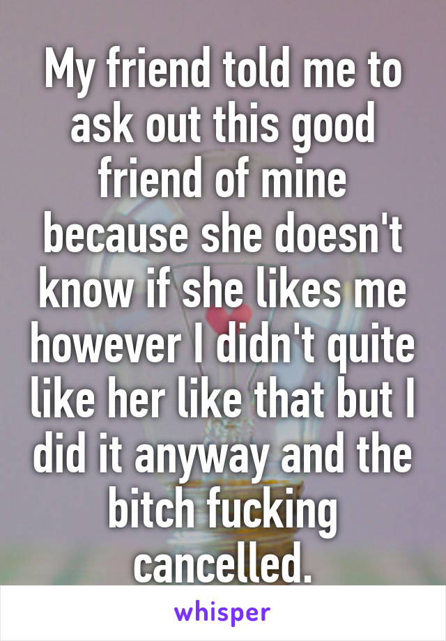 My friend told me to ask out this good friend of mine because she doesn't know if she likes me however I didn't quite like her like that but I did it anyway and the bitch fucking cancelled.