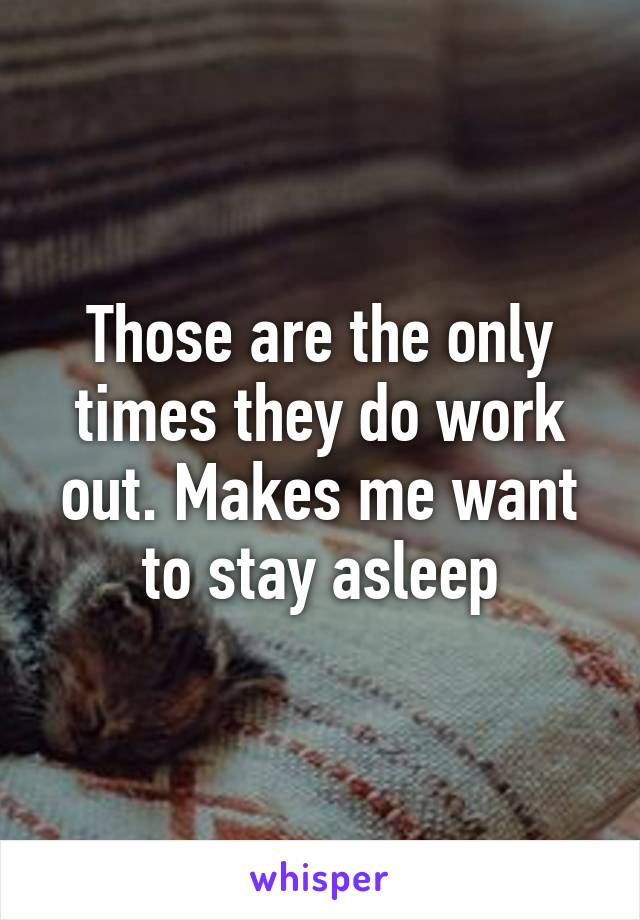 Those are the only times they do work out. Makes me want to stay asleep