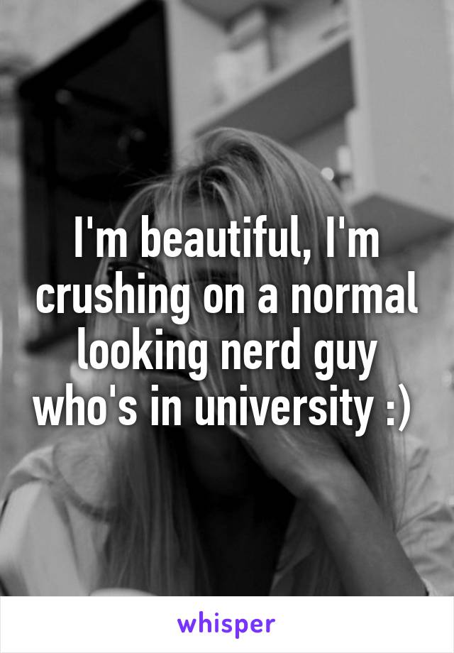 I'm beautiful, I'm crushing on a normal looking nerd guy who's in university :) 