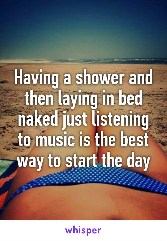 Having a shower and then laying in bed naked just listening to music is the best way to start the day