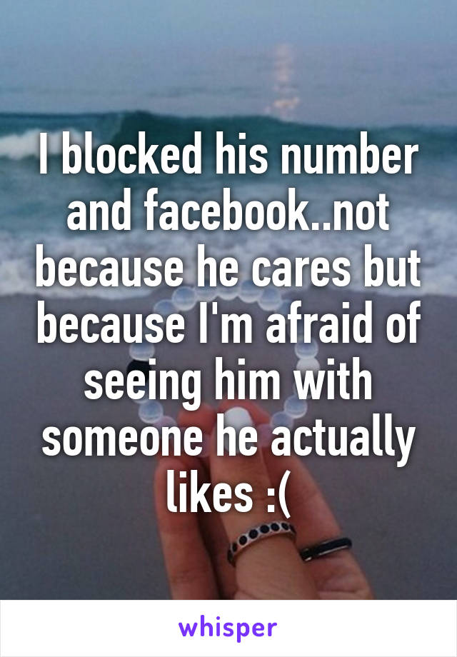 I blocked his number and facebook..not because he cares but because I'm afraid of seeing him with someone he actually likes :(