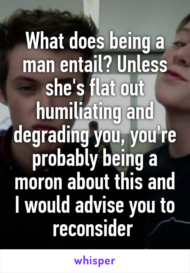 What does being a man entail? Unless she's flat out humiliating and degrading you, you're probably being a moron about this and I would advise you to reconsider 