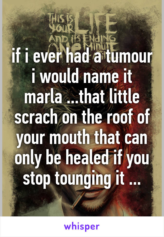 if i ever had a tumour i would name it marla ...that little scrach on the roof of your mouth that can only be healed if you stop tounging it ...