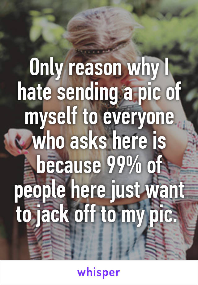 Only reason why I hate sending a pic of myself to everyone who asks here is because 99% of people here just want to jack off to my pic. 