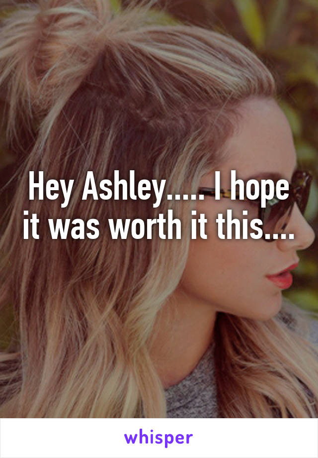 Hey Ashley..... I hope it was worth it this.... 