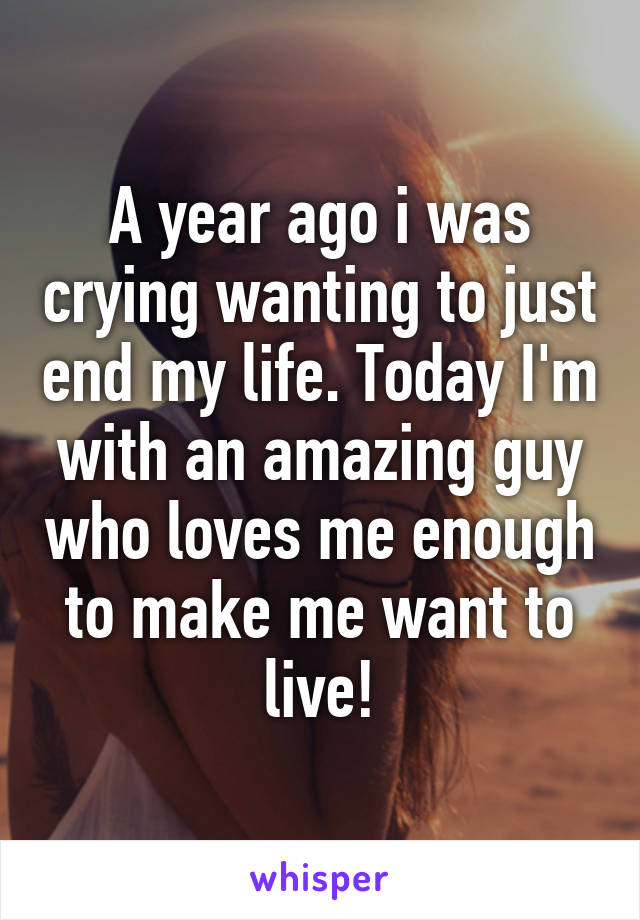 A year ago i was crying wanting to just end my life. Today I'm with an amazing guy who loves me enough to make me want to live!