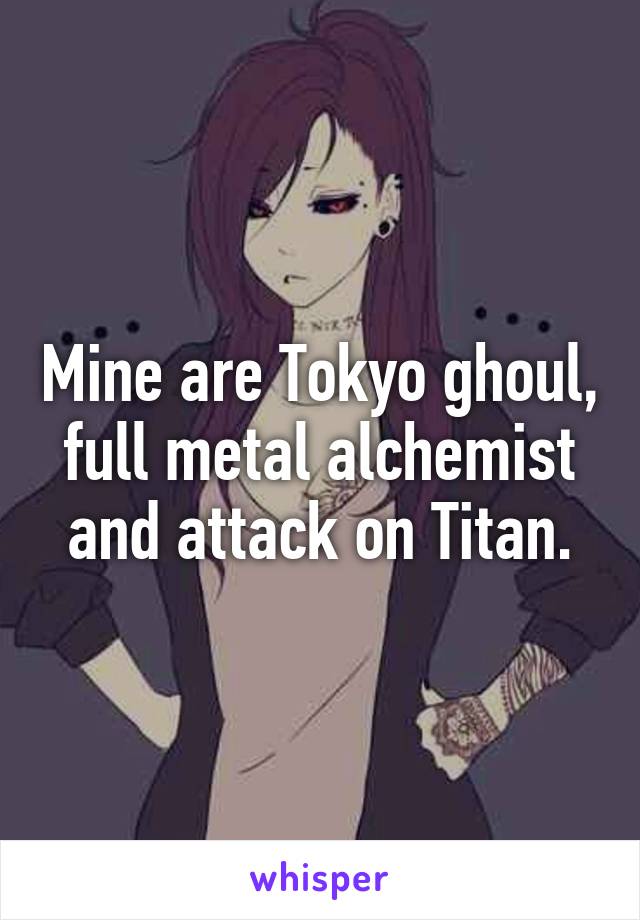 Mine are Tokyo ghoul, full metal alchemist and attack on Titan.