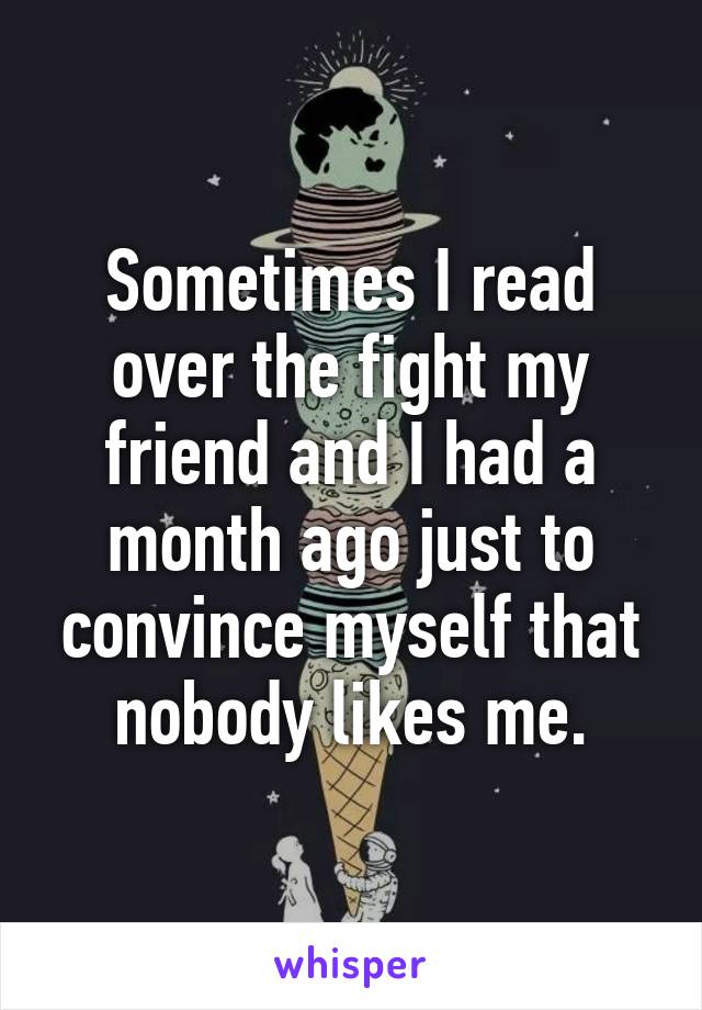 Sometimes I read over the fight my friend and I had a month ago just to convince myself that nobody likes me.