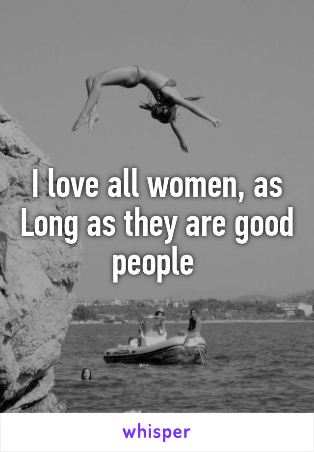 I love all women, as Long as they are good people 