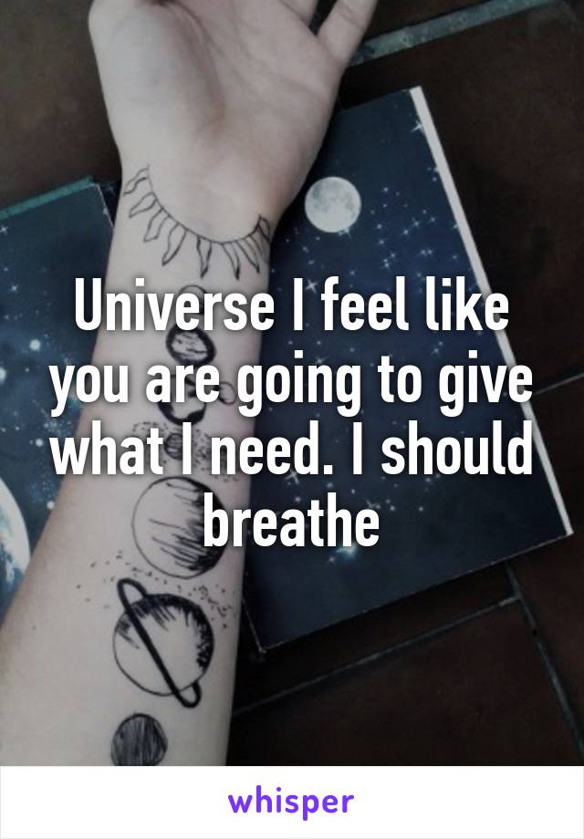 Universe I feel like you are going to give what I need. I should breathe