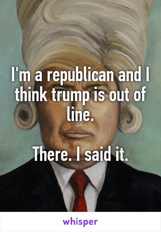 I'm a republican and I think trump is out of line.

There. I said it.