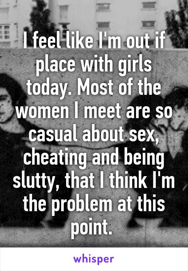 I feel like I'm out if place with girls today. Most of the women I meet are so casual about sex, cheating and being slutty, that I think I'm the problem at this point. 