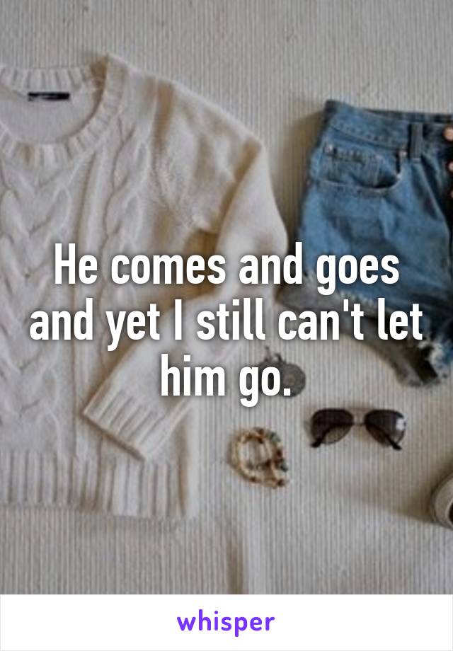 He comes and goes and yet I still can't let him go.