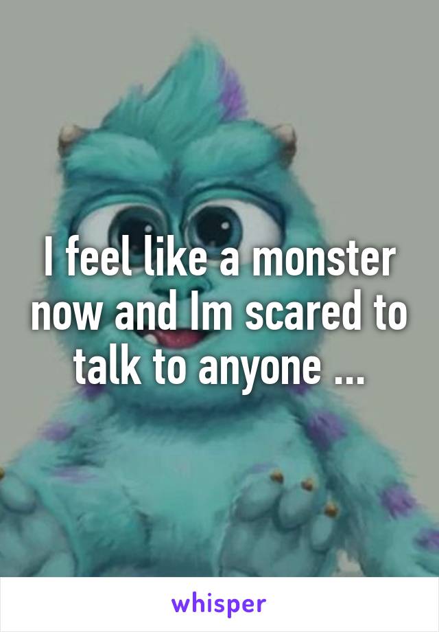 I feel like a monster now and Im scared to talk to anyone ...