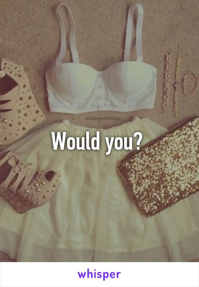 Would you? 