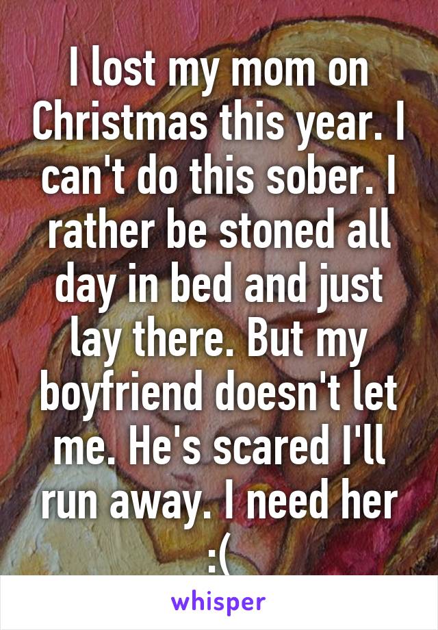 I lost my mom on Christmas this year. I can't do this sober. I rather be stoned all day in bed and just lay there. But my boyfriend doesn't let me. He's scared I'll run away. I need her :(