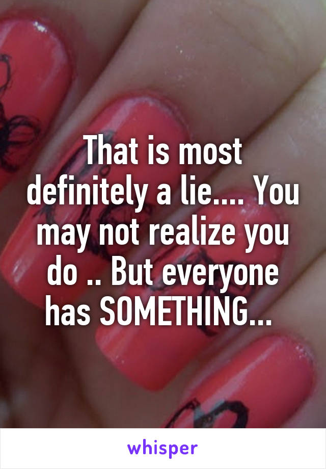 That is most definitely a lie.... You may not realize you do .. But everyone has SOMETHING... 