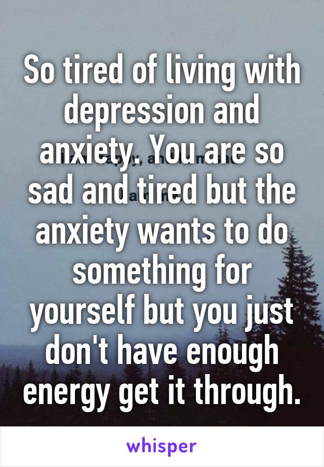 So tired of living with depression and anxiety. You are so sad and tired but the anxiety wants to do something for yourself but you just don't have enough energy get it through.