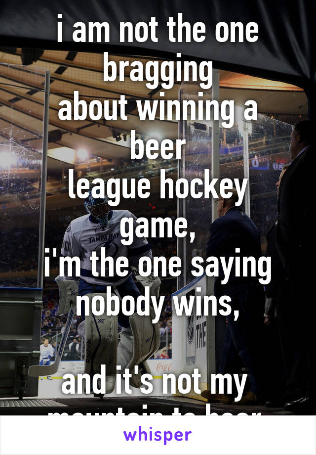 i am not the one bragging
about winning a beer
league hockey game,
i'm the one saying
nobody wins,

and it's not my 
mountain to bear.